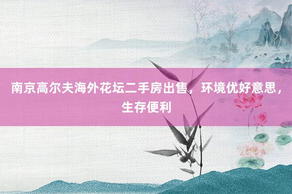 南京高尔夫海外花坛二手房出售，环境优好意思，生存便利