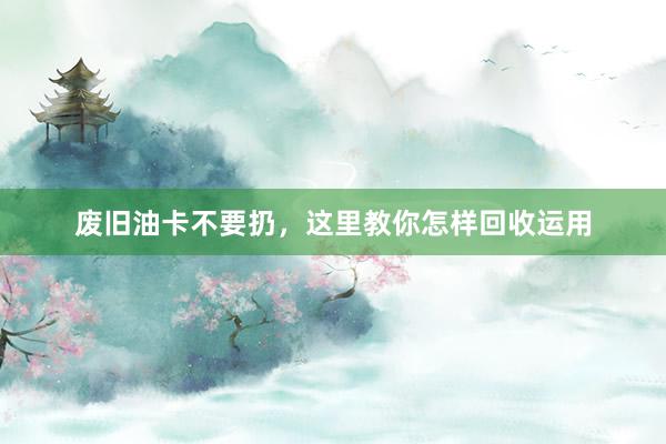 废旧油卡不要扔，这里教你怎样回收运用